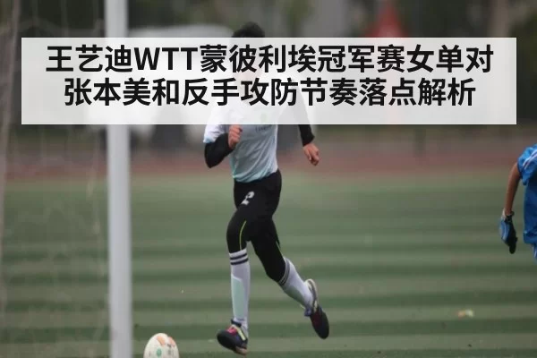 王艺迪WTT蒙彼利埃冠军赛女单对张本美和反手攻防节奏落点解析